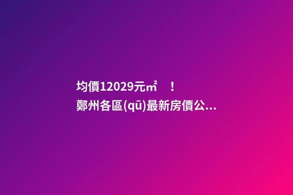 均價12029元/㎡！鄭州各區(qū)最新房價公布！購房前需要注意哪些事？